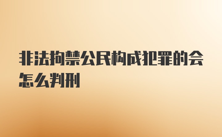 非法拘禁公民构成犯罪的会怎么判刑