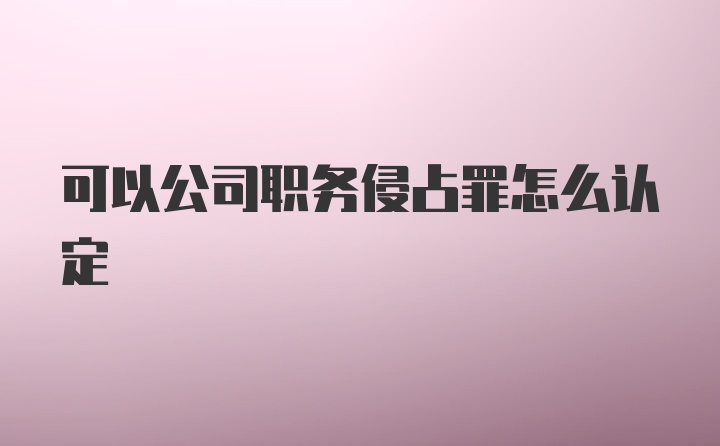 可以公司职务侵占罪怎么认定