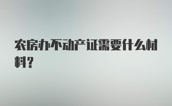 农房办不动产证需要什么材料？