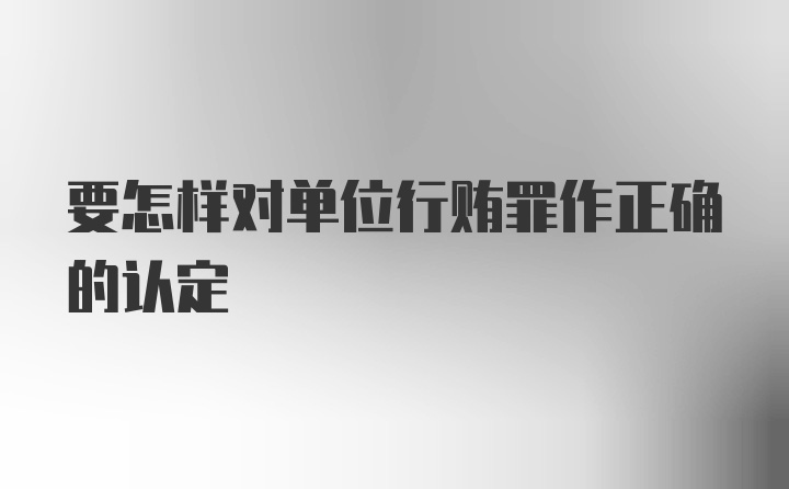 要怎样对单位行贿罪作正确的认定