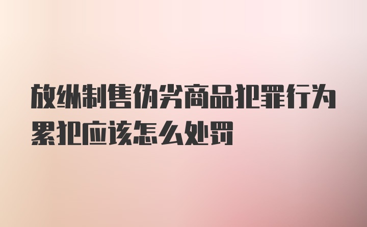 放纵制售伪劣商品犯罪行为累犯应该怎么处罚