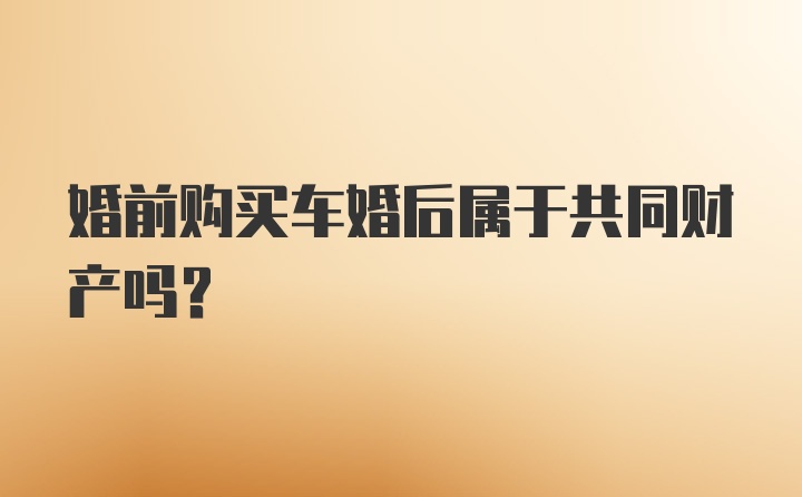 婚前购买车婚后属于共同财产吗？