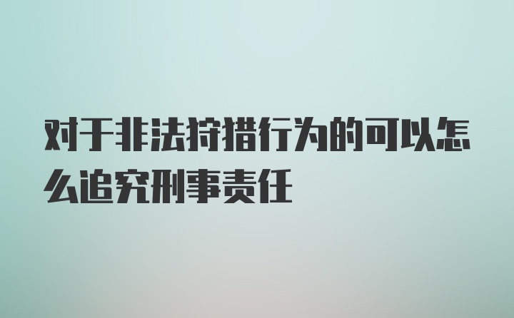 对于非法狩猎行为的可以怎么追究刑事责任