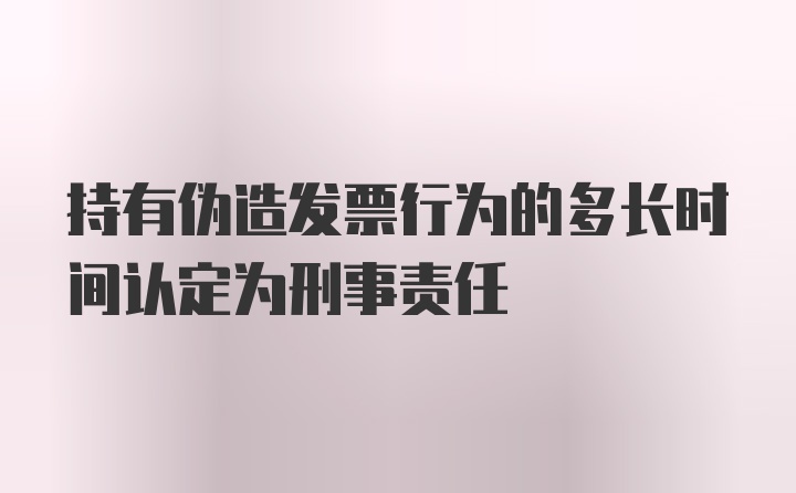 持有伪造发票行为的多长时间认定为刑事责任