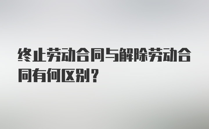 终止劳动合同与解除劳动合同有何区别？