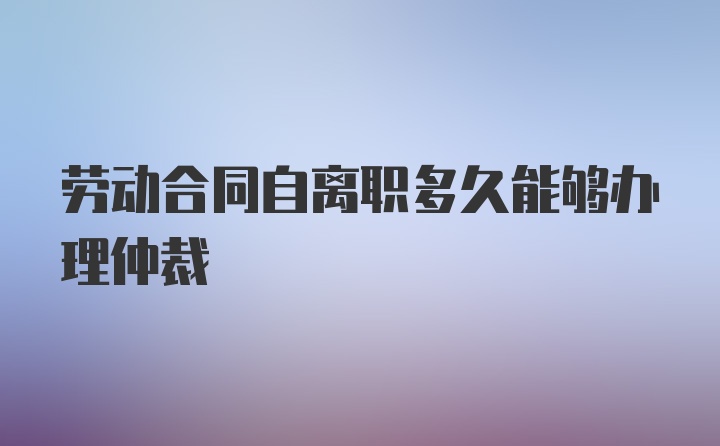 劳动合同自离职多久能够办理仲裁