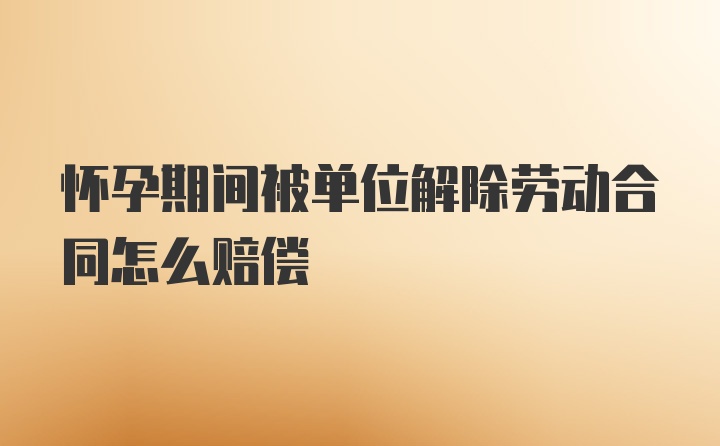 怀孕期间被单位解除劳动合同怎么赔偿