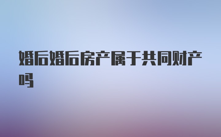 婚后婚后房产属于共同财产吗