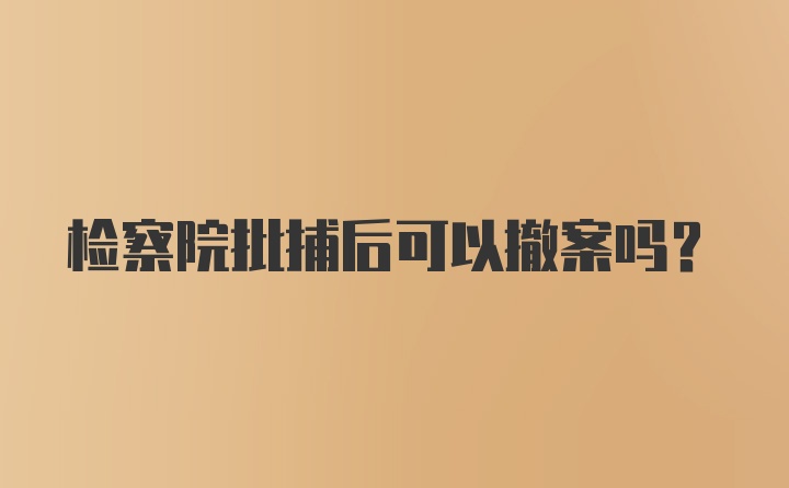 检察院批捕后可以撤案吗？