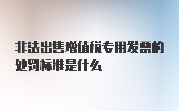 非法出售增值税专用发票的处罚标准是什么