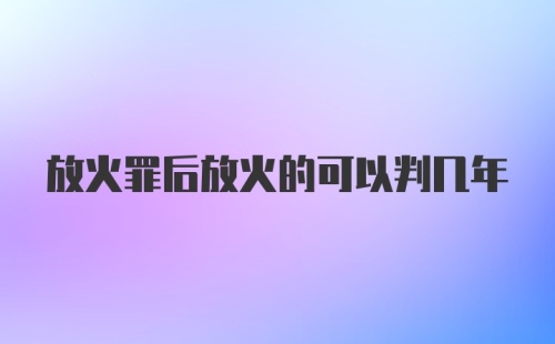 放火罪后放火的可以判几年