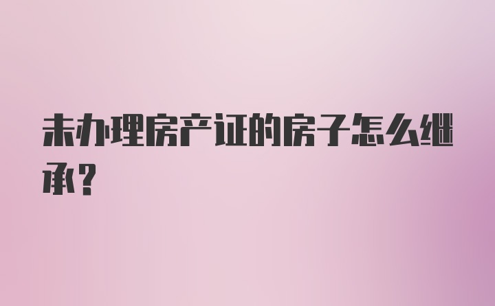 未办理房产证的房子怎么继承?