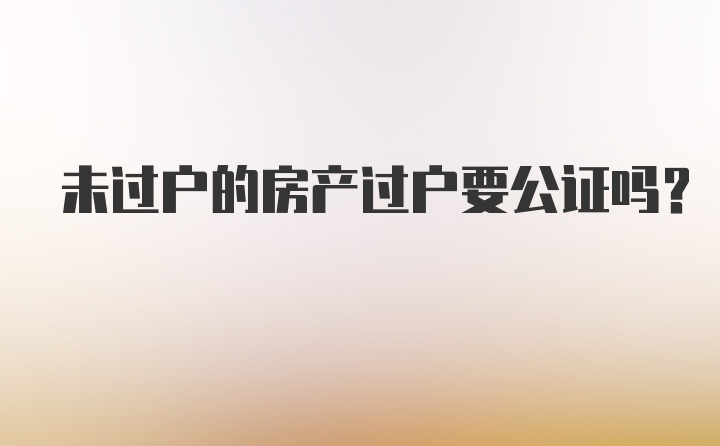 未过户的房产过户要公证吗？