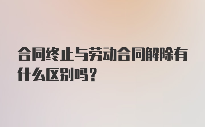 合同终止与劳动合同解除有什么区别吗？