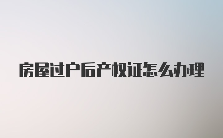 房屋过户后产权证怎么办理