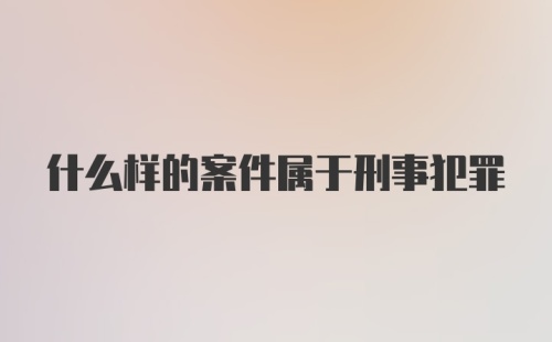 什么样的案件属于刑事犯罪