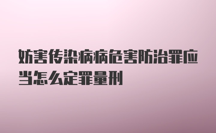 妨害传染病病危害防治罪应当怎么定罪量刑