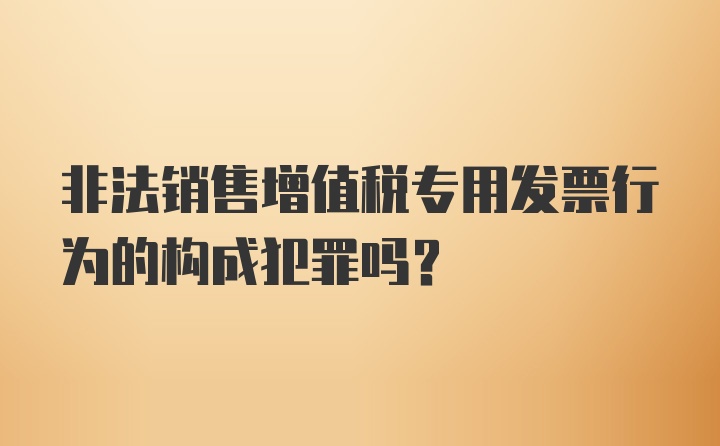 非法销售增值税专用发票行为的构成犯罪吗？