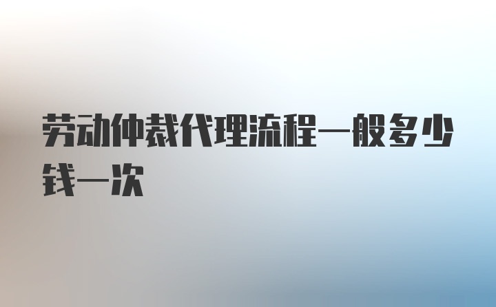 劳动仲裁代理流程一般多少钱一次