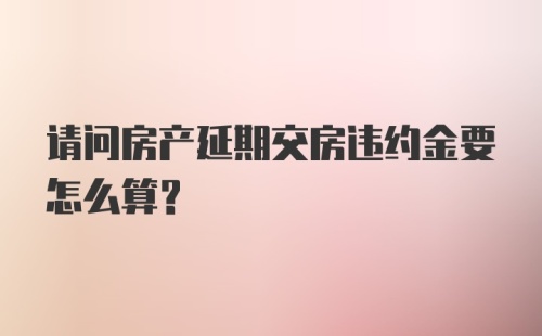 请问房产延期交房违约金要怎么算？