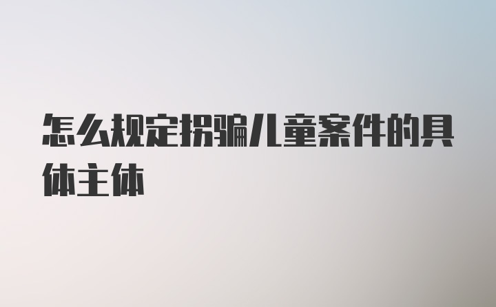 怎么规定拐骗儿童案件的具体主体