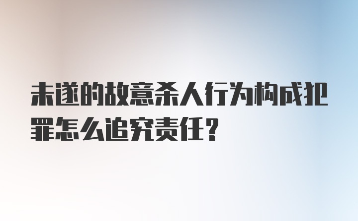 未遂的故意杀人行为构成犯罪怎么追究责任？