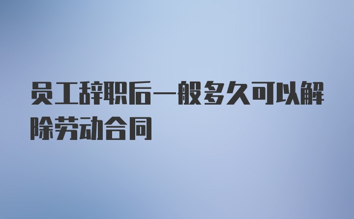 员工辞职后一般多久可以解除劳动合同