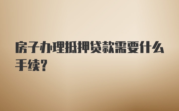 房子办理抵押贷款需要什么手续？