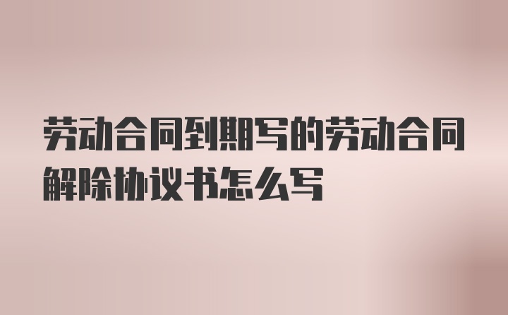 劳动合同到期写的劳动合同解除协议书怎么写