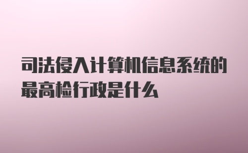 司法侵入计算机信息系统的最高检行政是什么