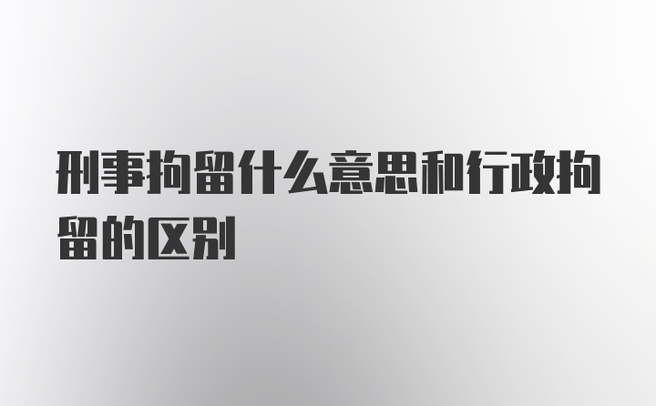 刑事拘留什么意思和行政拘留的区别