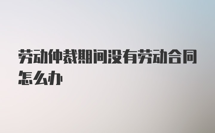 劳动仲裁期间没有劳动合同怎么办