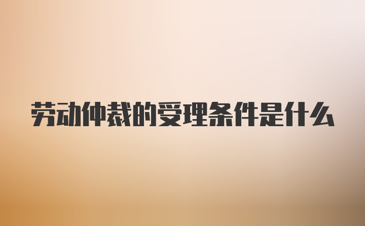 劳动仲裁的受理条件是什么