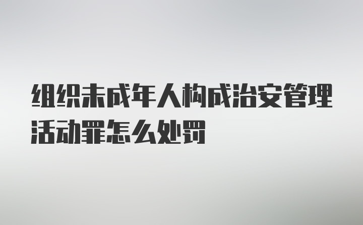 组织未成年人构成治安管理活动罪怎么处罚