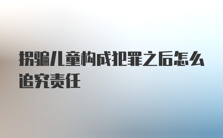 拐骗儿童构成犯罪之后怎么追究责任