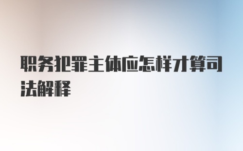 职务犯罪主体应怎样才算司法解释