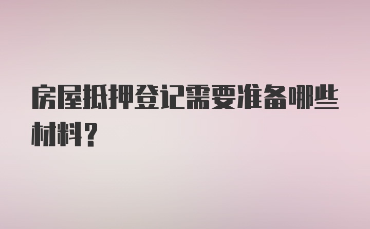 房屋抵押登记需要准备哪些材料？