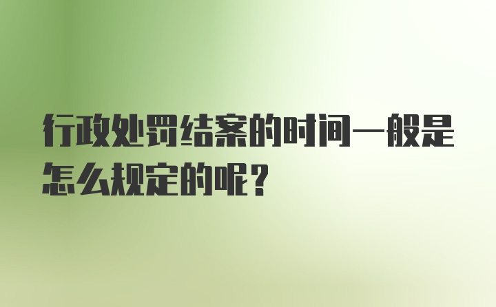 行政处罚结案的时间一般是怎么规定的呢？