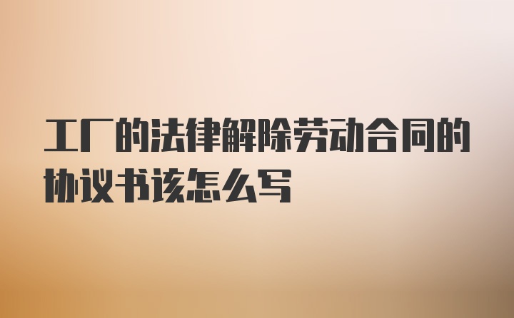 工厂的法律解除劳动合同的协议书该怎么写