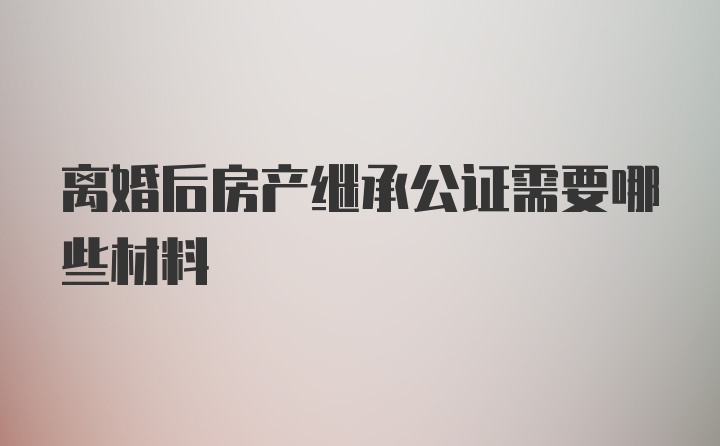 离婚后房产继承公证需要哪些材料