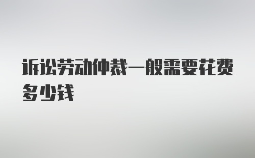 诉讼劳动仲裁一般需要花费多少钱