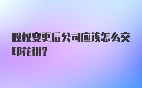 股权变更后公司应该怎么交印花税？