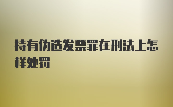 持有伪造发票罪在刑法上怎样处罚