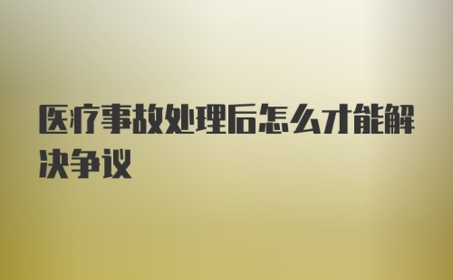 医疗事故处理后怎么才能解决争议