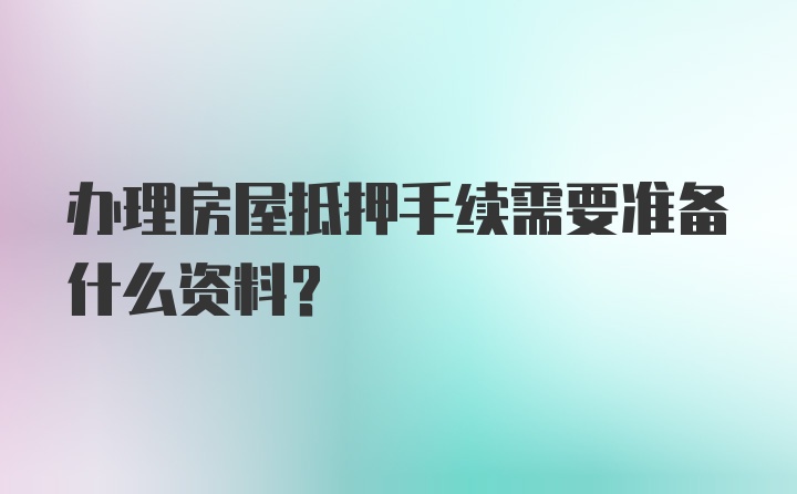 办理房屋抵押手续需要准备什么资料？