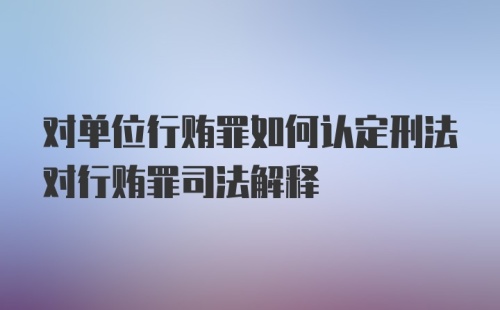 对单位行贿罪如何认定刑法对行贿罪司法解释