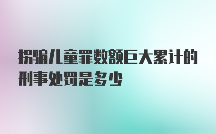 拐骗儿童罪数额巨大累计的刑事处罚是多少