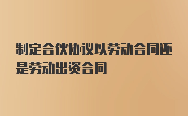 制定合伙协议以劳动合同还是劳动出资合同