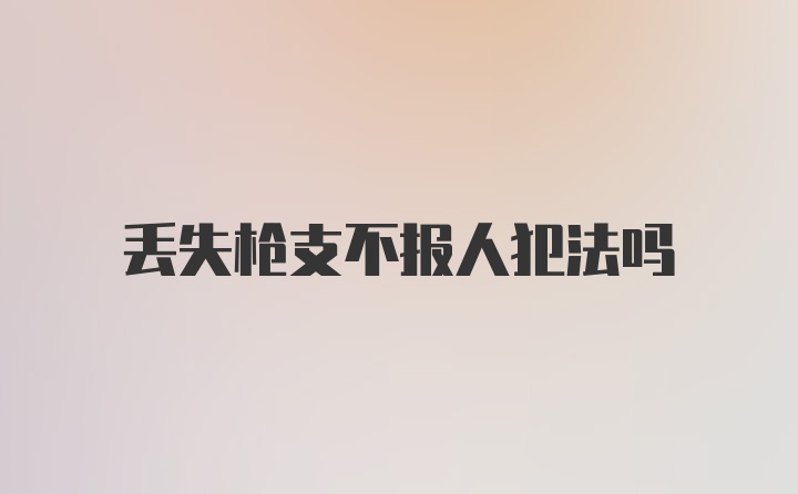 丢失枪支不报人犯法吗