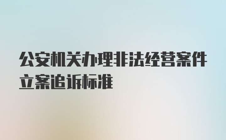 公安机关办理非法经营案件立案追诉标准